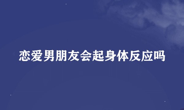 恋爱男朋友会起身体反应吗