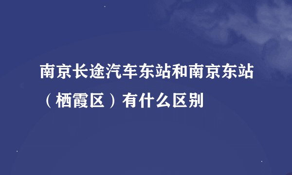 南京长途汽车东站和南京东站（栖霞区）有什么区别