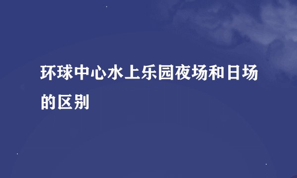环球中心水上乐园夜场和日场的区别
