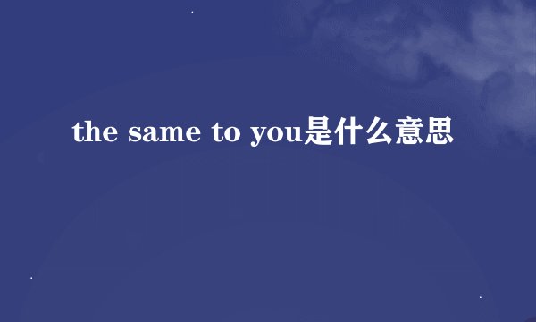 the same to you是什么意思