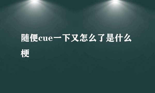 随便cue一下又怎么了是什么梗