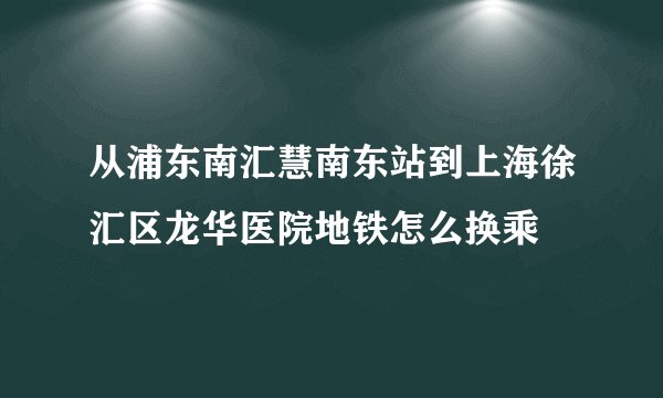 从浦东南汇慧南东站到上海徐汇区龙华医院地铁怎么换乘