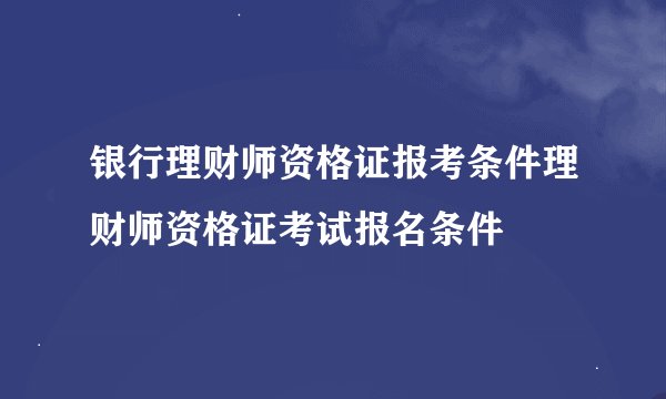 银行理财师资格证报考条件理财师资格证考试报名条件