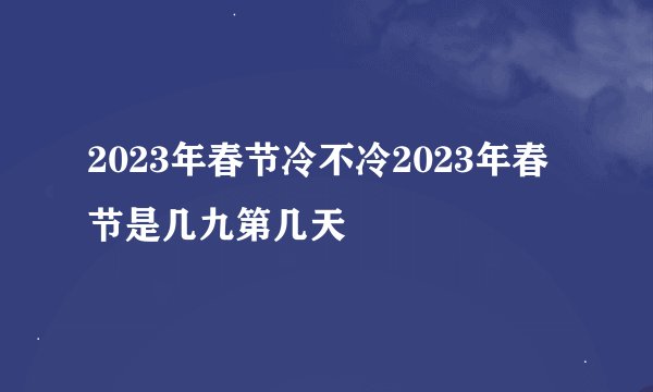 2023年春节冷不冷2023年春节是几九第几天
