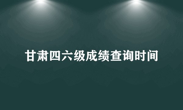 甘肃四六级成绩查询时间