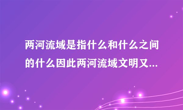 两河流域是指什么和什么之间的什么因此两河流域文明又称什么或两河文明是西亚