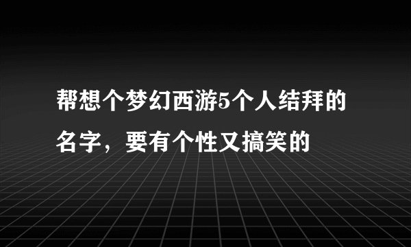 帮想个梦幻西游5个人结拜的名字，要有个性又搞笑的