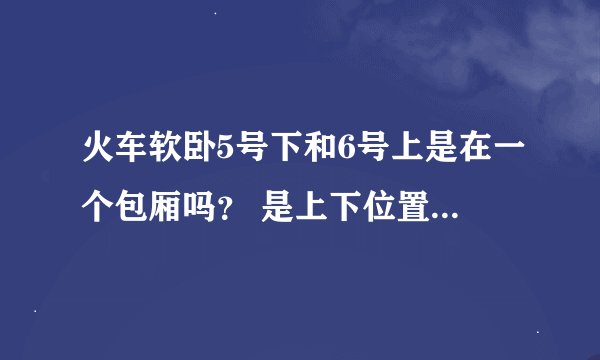 火车软卧5号下和6号上是在一个包厢吗？ 是上下位置的关系吗？