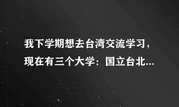 我下学期想去台湾交流学习，现在有三个大学：国立台北教育大学，国立高雄大学，义守大学。我读的是商科