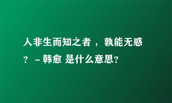人非生而知之者 ，孰能无惑？－韩愈 是什么意思？