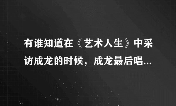 有谁知道在《艺术人生》中采访成龙的时候，成龙最后唱的那首歌叫什么名字