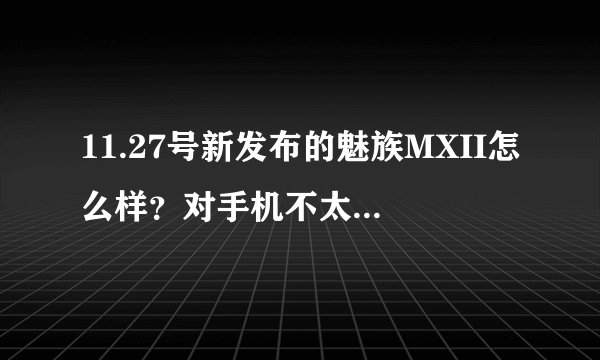 11.27号新发布的魅族MXII怎么样？对手机不太懂 由于新发售的，不敢轻率入手。。。大神们 说说看法吧，