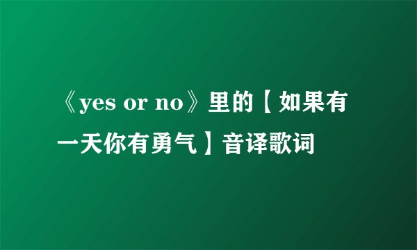 《yes or no》里的【如果有一天你有勇气】音译歌词