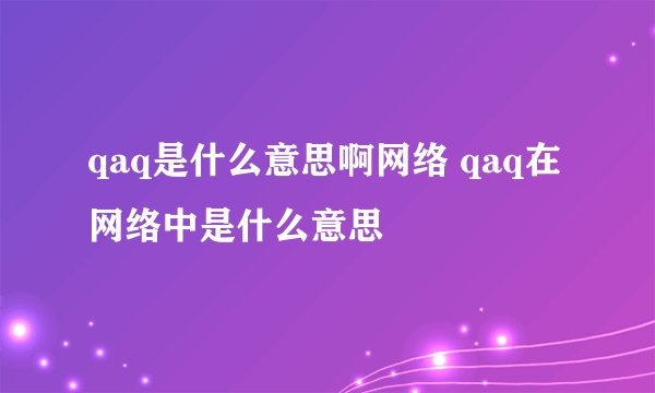 qaq是什么意思啊网络 qaq在网络中是什么意思