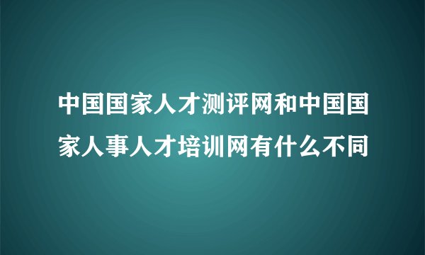 中国国家人才测评网和中国国家人事人才培训网有什么不同