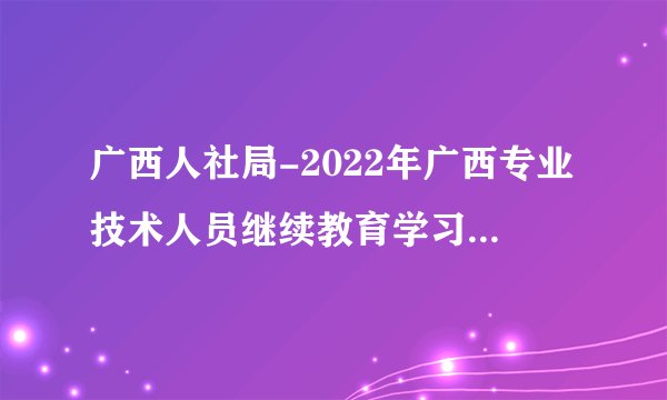 广西人社局-2022年广西专业技术人员继续教育学习开始啦！快来看看学习流程吧