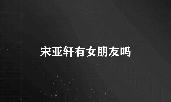 宋亚轩有女朋友吗