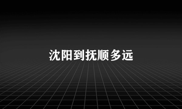 沈阳到抚顺多远