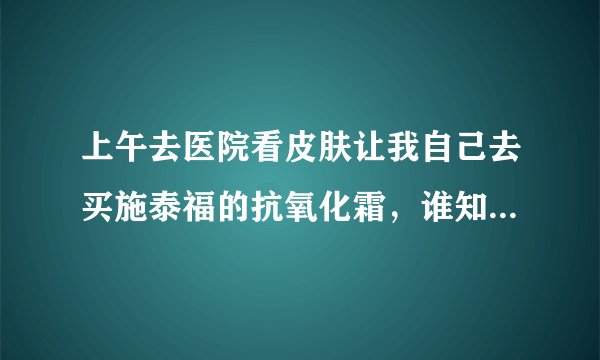 上午去医院看皮肤让我自己去买施泰福的抗氧化霜，谁知道这个怎么样，到底有没有效