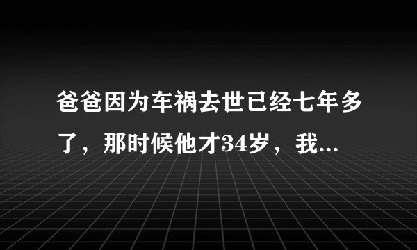 爸爸因为车祸去世已经七年多了，那时候他才34岁，我正上初一，痛苦过了，现在也开始了新生活，妈妈对我