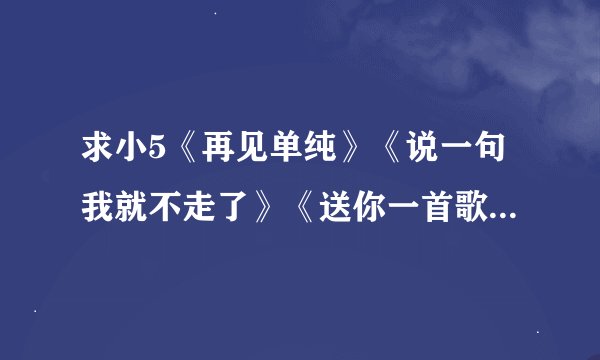 求小5《再见单纯》《说一句我就不走了》《送你一首歌》《如果等待只为等待》等歌曲的歌词。谢谢