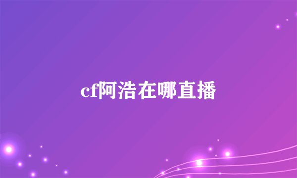 cf阿浩在哪直播