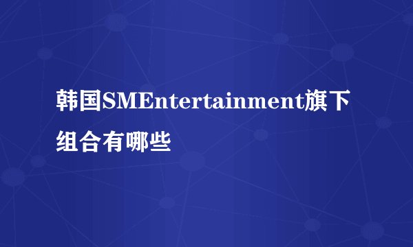 韩国SMEntertainment旗下组合有哪些