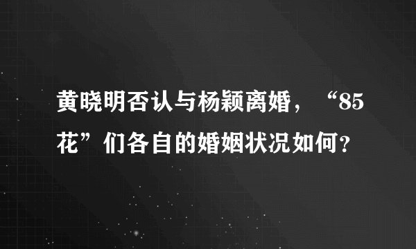 黄晓明否认与杨颖离婚，“85花”们各自的婚姻状况如何？