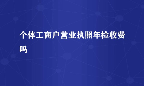 个体工商户营业执照年检收费吗