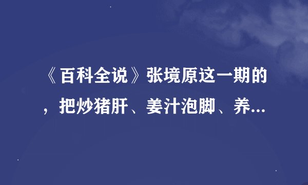 《百科全说》张境原这一期的，把炒猪肝、姜汁泡脚、养肝汤的详细步骤和具体情况写下来。谢谢咯。10分哦。