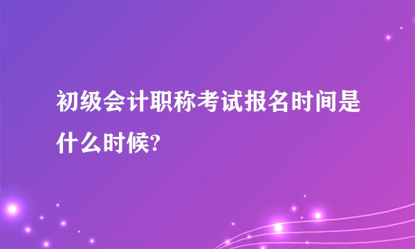 初级会计职称考试报名时间是什么时候?