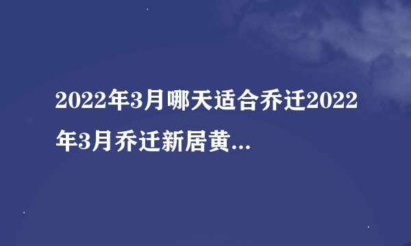 2022年3月哪天适合乔迁2022年3月乔迁新居黄道吉日一览表