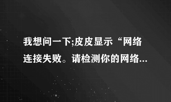 我想问一下;皮皮显示“网络连接失败。请检测你的网络是否正常或防火墙设置。请在您的防火墙设置里允许安装