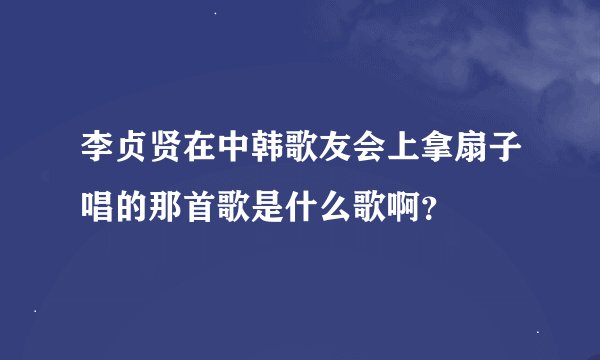 李贞贤在中韩歌友会上拿扇子唱的那首歌是什么歌啊？