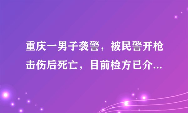 重庆一男子袭警,被民警开枪击伤后死亡,目前检方已介入,具体情况如何?