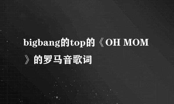 bigbang的top的《OH MOM》的罗马音歌词