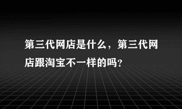 第三代网店是什么，第三代网店跟淘宝不一样的吗？