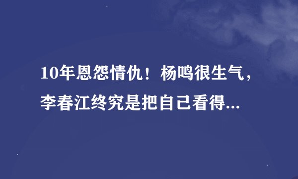 10年恩怨情仇！杨鸣很生气，李春江终究是把自己看得太高了-