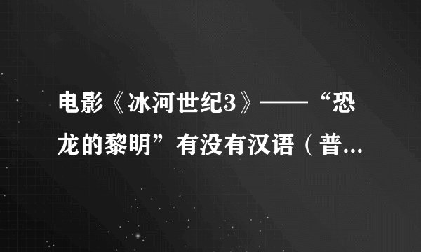 电影《冰河世纪3》——“恐龙的黎明”有没有汉语（普通话）版？？