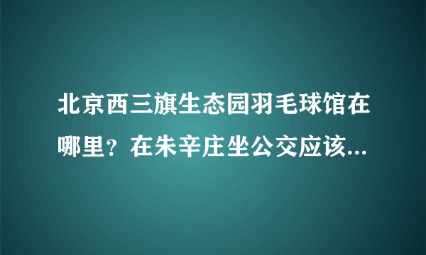 北京西三旗生态园羽毛球馆在哪里？在朱辛庄坐公交应该怎么走呢？谢谢