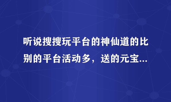 听说搜搜玩平台的神仙道的比别的平台活动多，送的元宝也多，这是真的吗