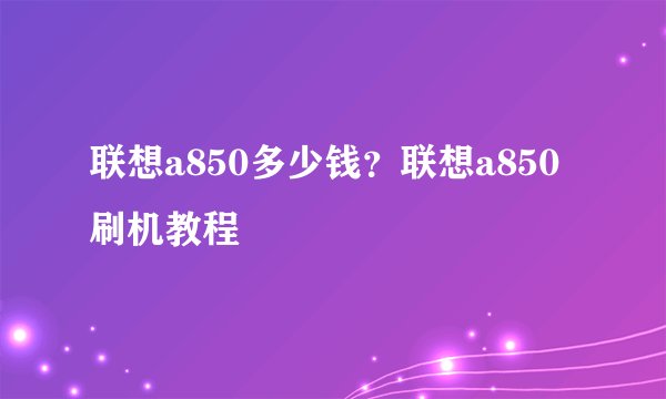 联想a850多少钱？联想a850刷机教程