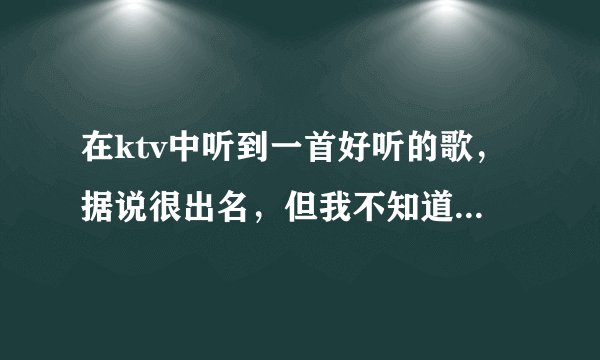在ktv中听到一首好听的歌，据说很出名，但我不知道叫什么名字