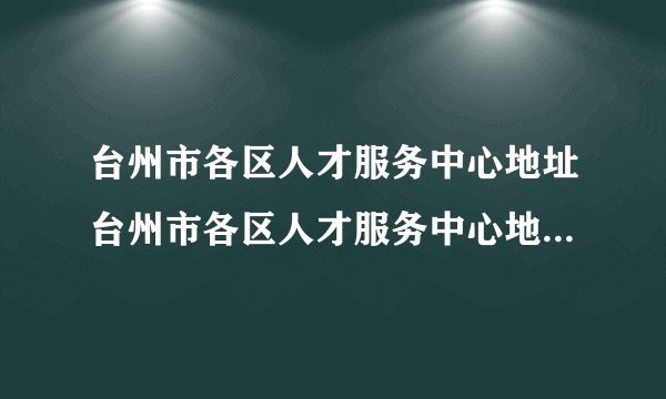 台州市各区人才服务中心地址台州市各区人才服务中心地址在哪里
