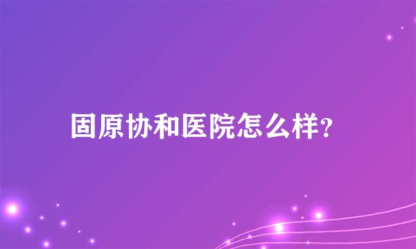 固原协和医院怎么样？