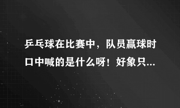 乒乓球在比赛中，队员赢球时口中喊的是什么呀！好象只有几个字但是听不清楚呀！望知道者赐教呀。
