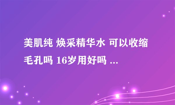 美肌纯 焕采精华水 可以收缩毛孔吗 16岁用好吗 是不是凡事有精华2个字的都是大年纪的才用？