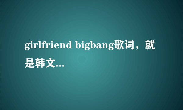 girlfriend bigbang歌词，就是韩文，单纯的韩文，不要翻译或音译，谢谢