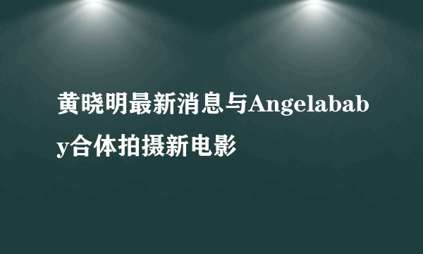 黄晓明最新消息与Angelababy合体拍摄新电影