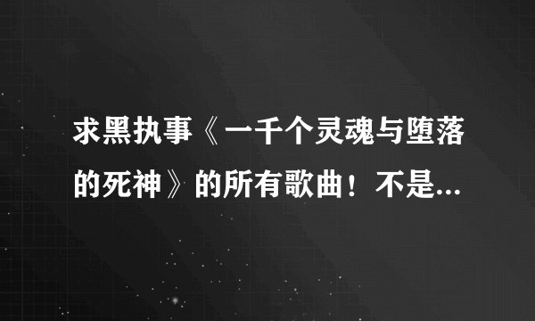 求黑执事《一千个灵魂与堕落的死神》的所有歌曲！不是歌词，是歌曲！